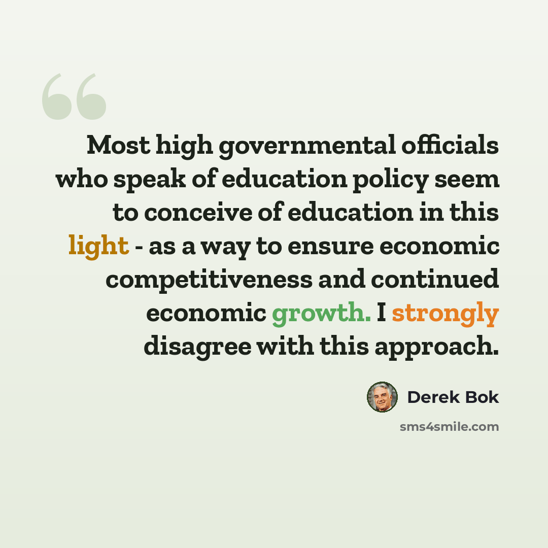 “Most high governmental officials who speak of education policy seem to conceive of education in this light - as a way to ensure economic competitiveness and continued economic growth. I strongly disagree with this approach.” quote by Derek Bok
