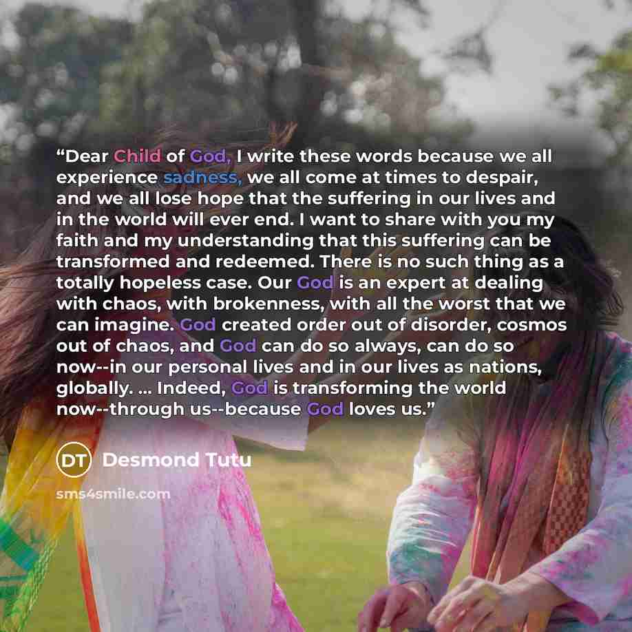 “Dear Child of God, I write these words because we all experience sadness, we all come at times to despair, and we all lose hope that the suffering in our lives and in the world will ever end. I want to share with you my faith and my understanding that this suffering can be transformed and…” quote by Desmond Tutu