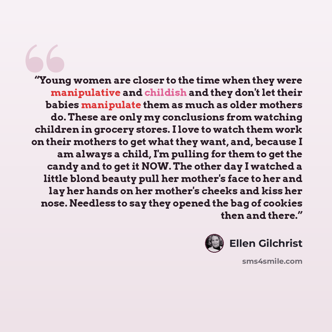“Young women are closer to the time when they were manipulative and childish and they don't let their babies manipulate them as much as older mothers do. These are only my conclusions from watching children in grocery stores. I love to watch them work on their mothers to get what they want, and…” quote by Ellen Gilchrist