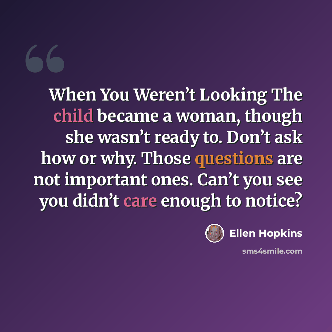 “When You Weren’t Looking The child became a woman, though she wasn’t ready to. Don’t ask how or why. Those questions are not important ones. Can’t you see you didn’t care enough to notice?” quote by Ellen Hopkins