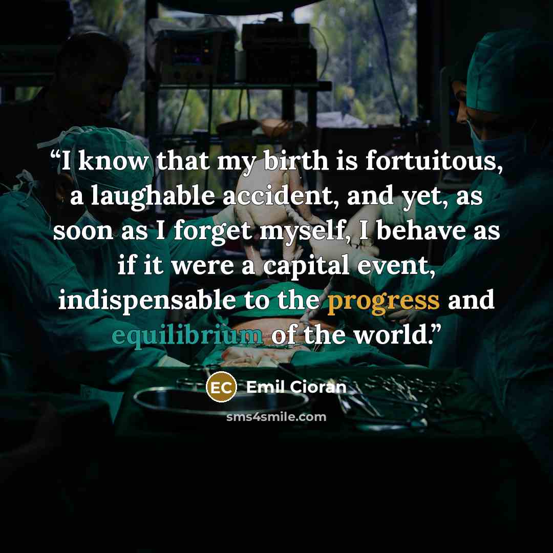 “I know that my birth is fortuitous, a laughable accident, and yet, as soon as I forget myself, I behave as if it were a capital event, indispensable to the progress and equilibrium of the world.” quote by Emil Cioran