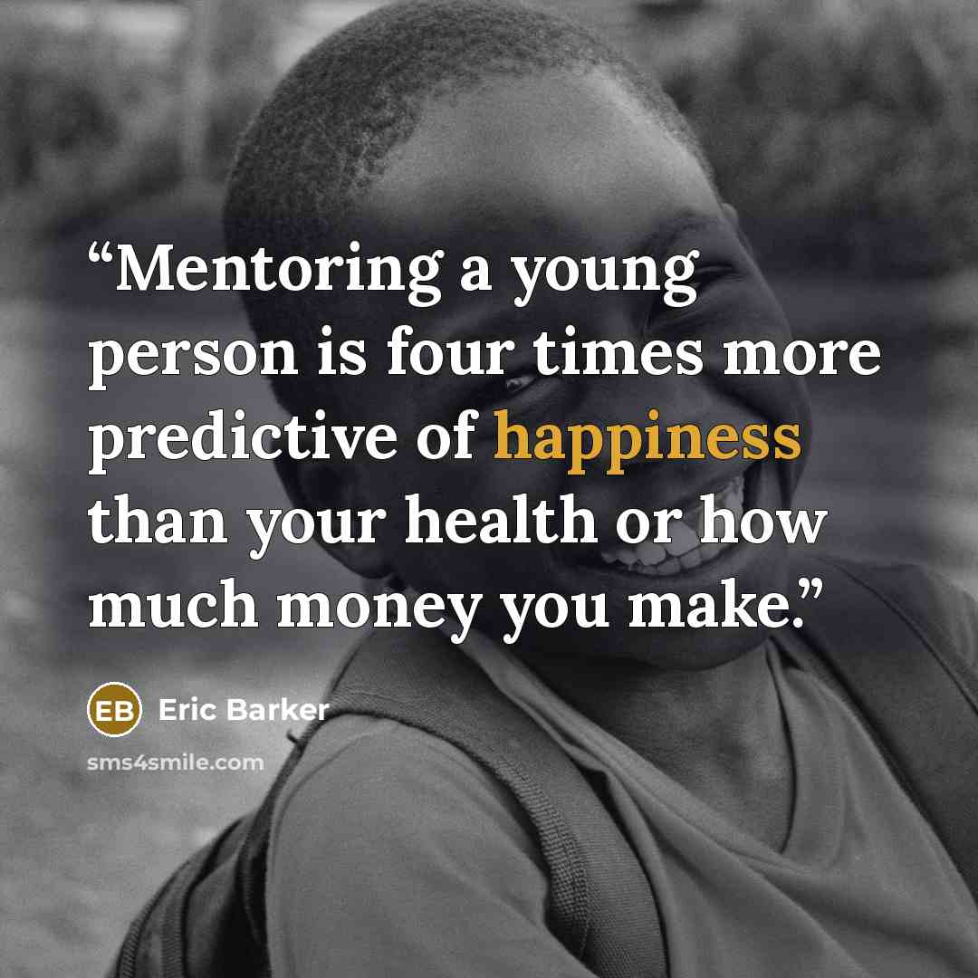 “Mentoring a young person is four times more predictive of happiness than your health or how much money you make.” quote by Eric Barker