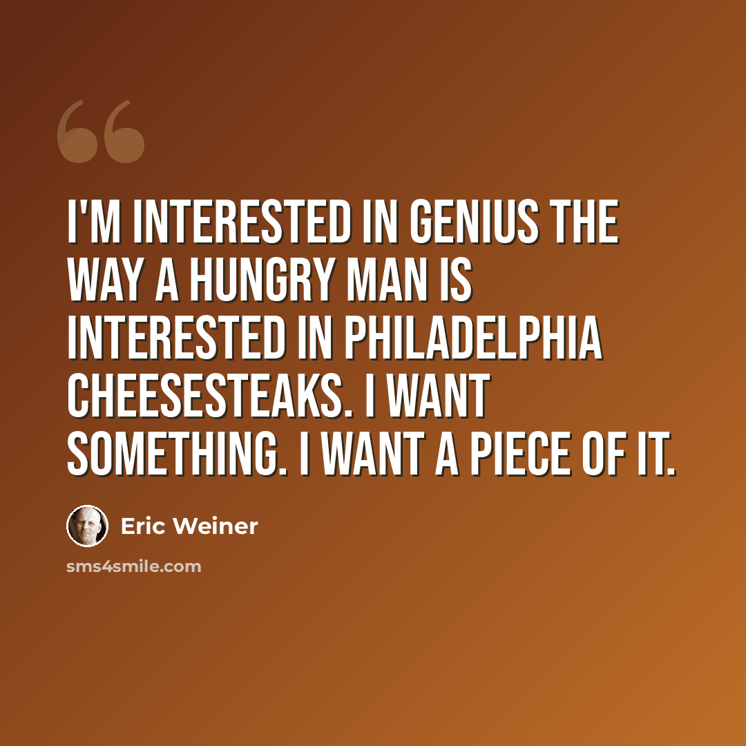 “I'm interested in genius the way a hungry man is interested in Philadelphia cheesesteaks. I want something. I want a piece of it.” quote by Eric Weiner