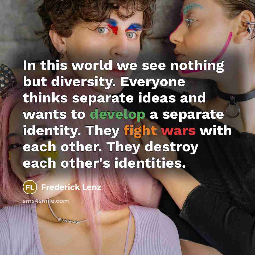 “In this world we see nothing but diversity. Everyone thinks separate ideas and wants to develop a separate identity. They fight wars with each other. They destroy each other's identities.” quote by Frederick Lenz
