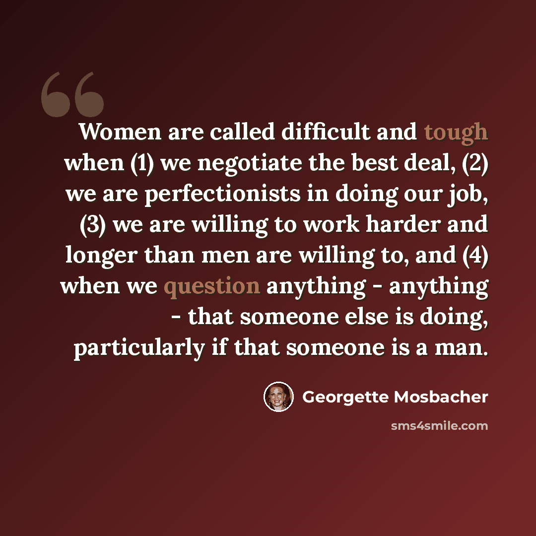 “Women are called difficult and tough when (1) we negotiate the best deal, (2) we are perfectionists in doing our job, (3) we are willing to work harder and longer than men are willing to, and (4) when we question anything - anything - that someone else is doing, particularly if that someone is a…” quote by Georgette Mosbacher