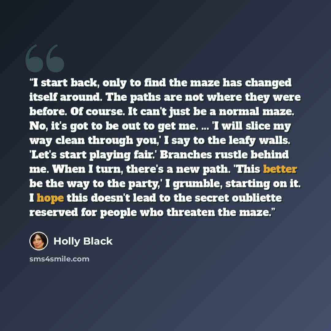 “I start back, only to find the maze has changed itself around. The paths are not where they were before. Of course. It can't just be a normal maze. No, it's got to be out to get me. ... 'I will slice my way clean through you,' I say to the leafy walls. 'Let's start playing fair.' Branches rustle…” quote by Holly Black