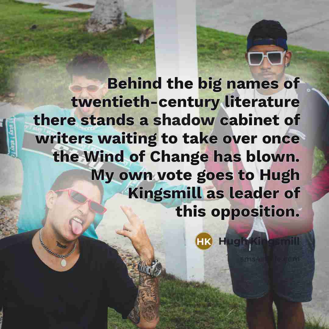 “Behind the big names of twentieth-century literature there stands a shadow cabinet of writers waiting to take over once the Wind of Change has blown. My own vote goes to Hugh Kingsmill as leader of this opposition.” quote by Hugh Kingsmill