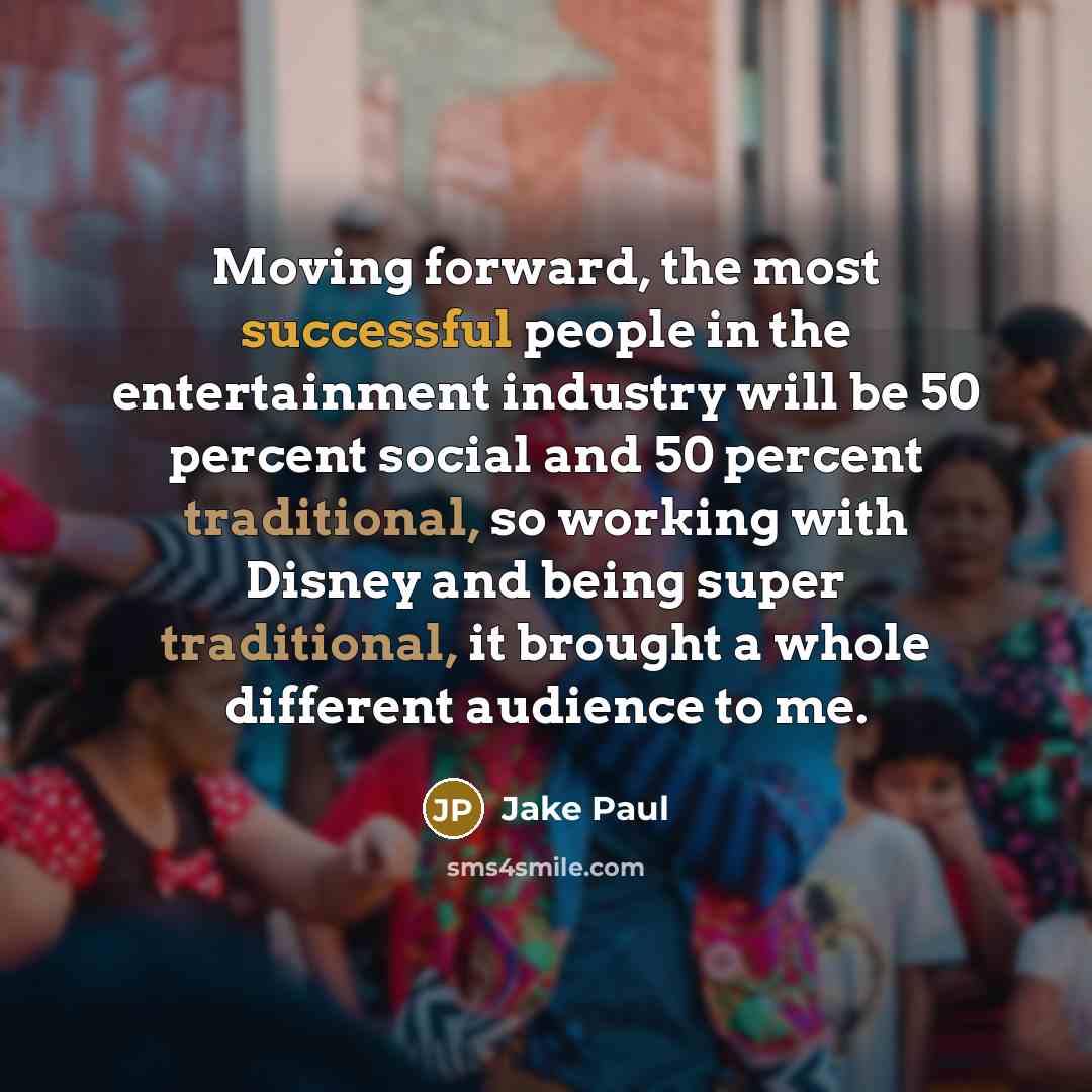 “Moving forward, the most successful people in the entertainment industry will be 50 percent social and 50 percent traditional, so working with Disney and being super traditional, it brought a whole different audience to me.” quote by Jake Paul