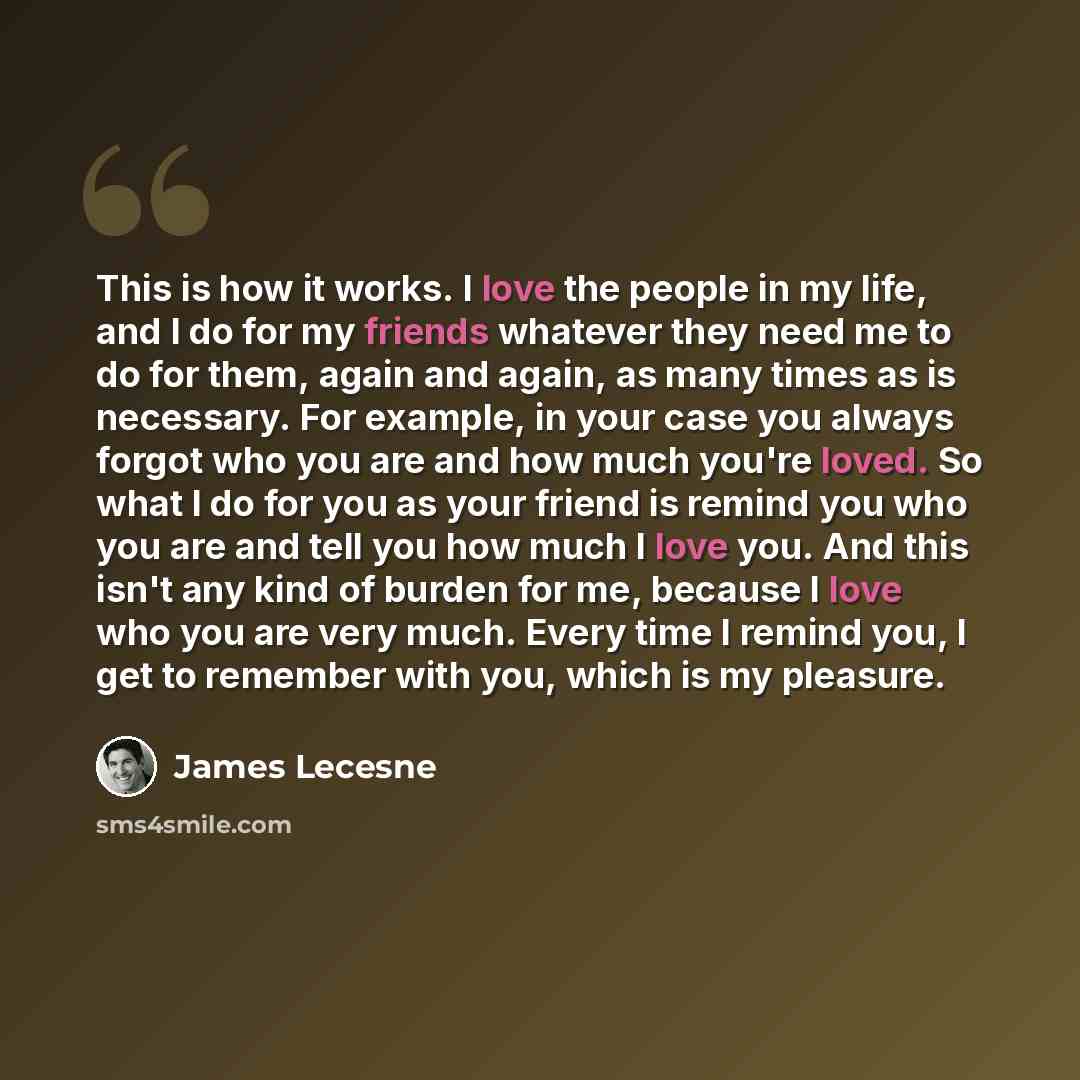 “This is how it works. I love the people in my life, and I do for my friends whatever they need me to do for them, again and again, as many times as is necessary. For example, in your case you always forgot who you are and how much you're loved. So what I do for you as your friend is remind you who…” quote by James Lecesne