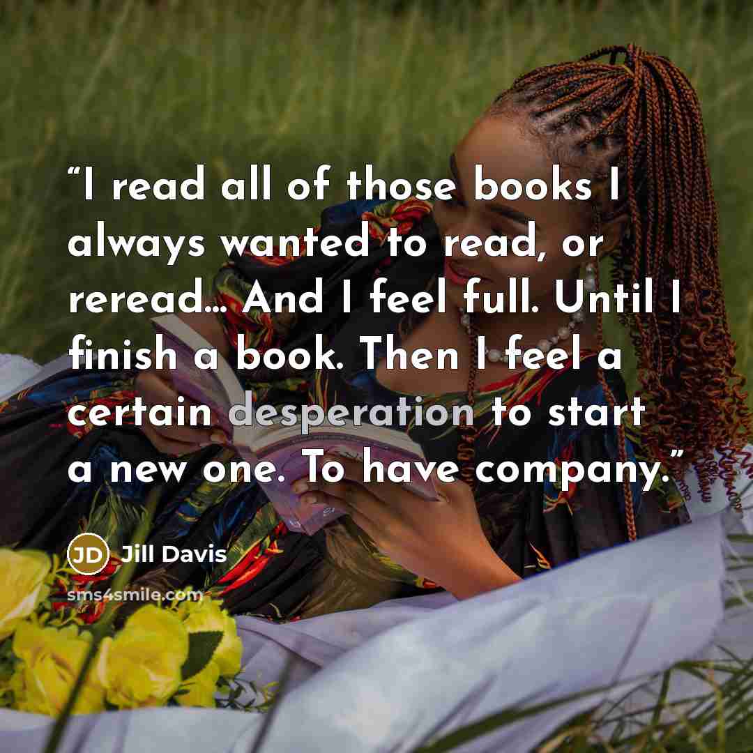 “I read all of those books I always wanted to read, or reread... And I feel full. Until I finish a book. Then I feel a certain desperation to start a new one. To have company.” quote by Jill Davis