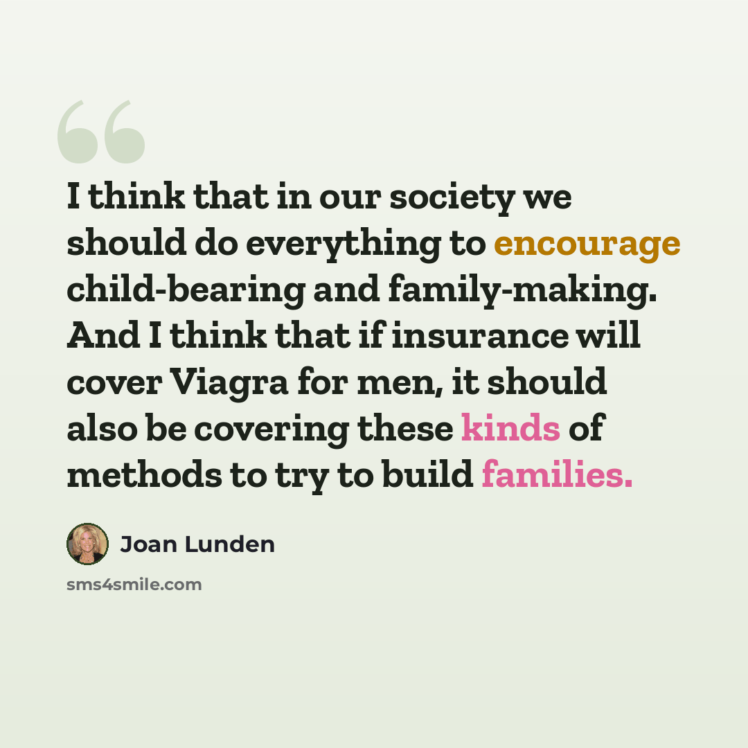 “I think that in our society we should do everything to encourage child-bearing and family-making. And I think that if insurance will cover Viagra for men, it should also be covering these kinds of methods to try to build families.” quote by Joan Lunden