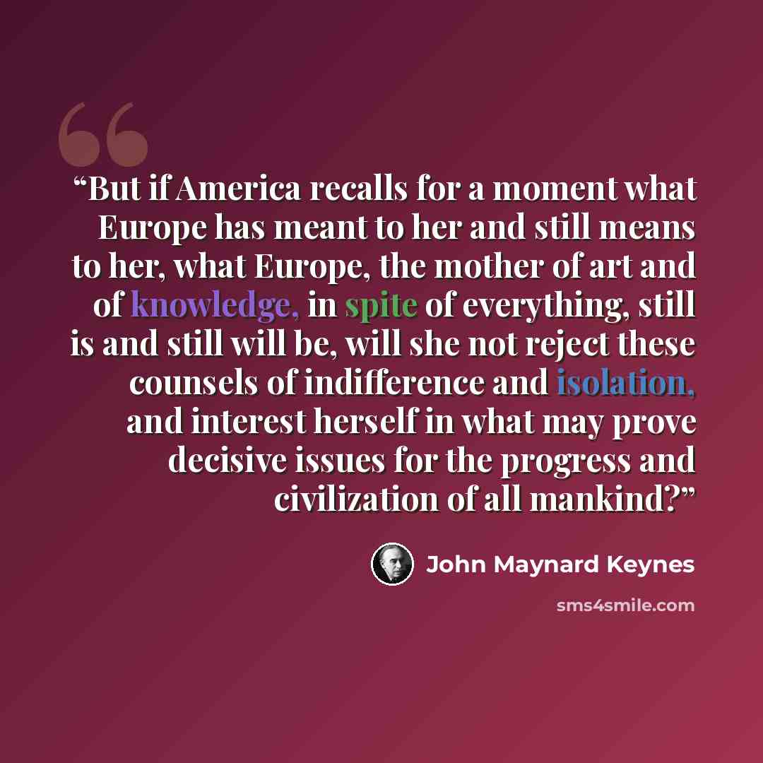“But if America recalls for a moment what Europe has meant to her and still means to her, what Europe, the mother of art and of knowledge, in spite of everything, still is and still will be, will she not reject these counsels of indifference and isolation, and interest herself in what may prove…” quote by John Maynard Keynes