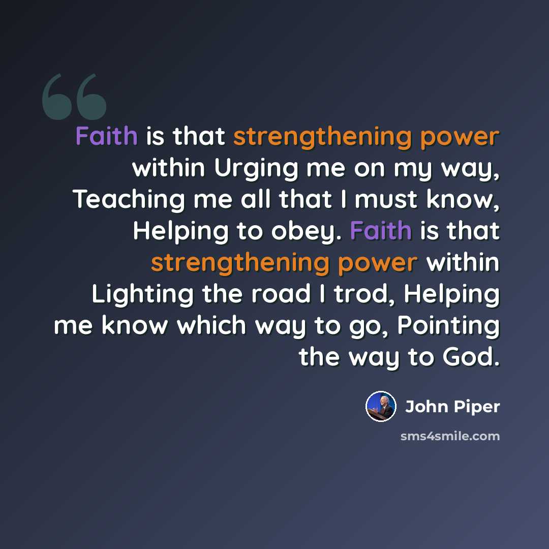 “Faith is that strengthening power within Urging me on my way, Teaching me all that I must know, Helping to obey. Faith is that strengthening power within Lighting the road I trod, Helping me know which way to go, Pointing the way to God.” quote by John Piper
