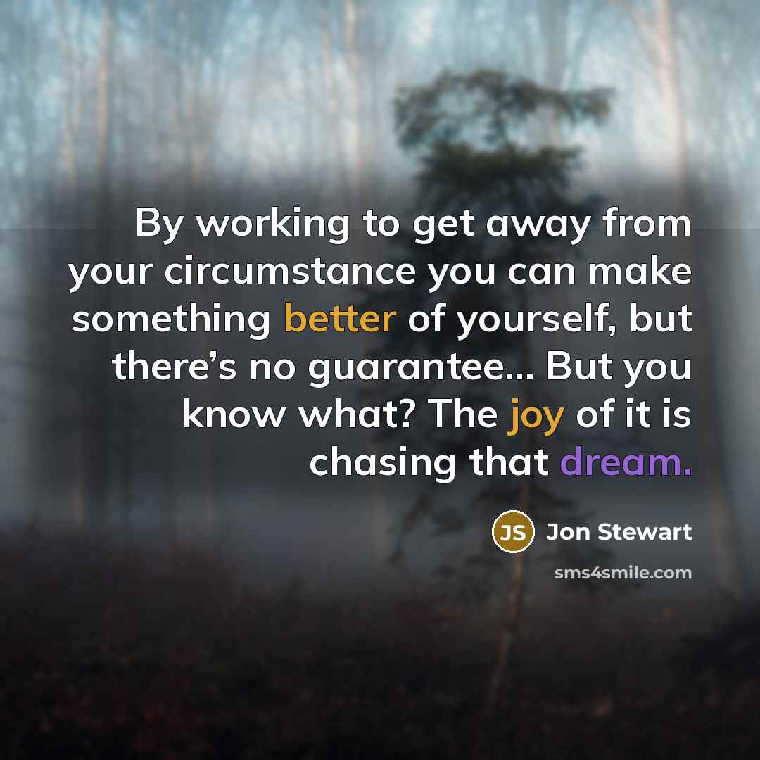 “By working to get away from your circumstance you can make something better of yourself, but there’s no guarantee... But you know what? The joy of it is chasing that dream.” quote by Jon Stewart