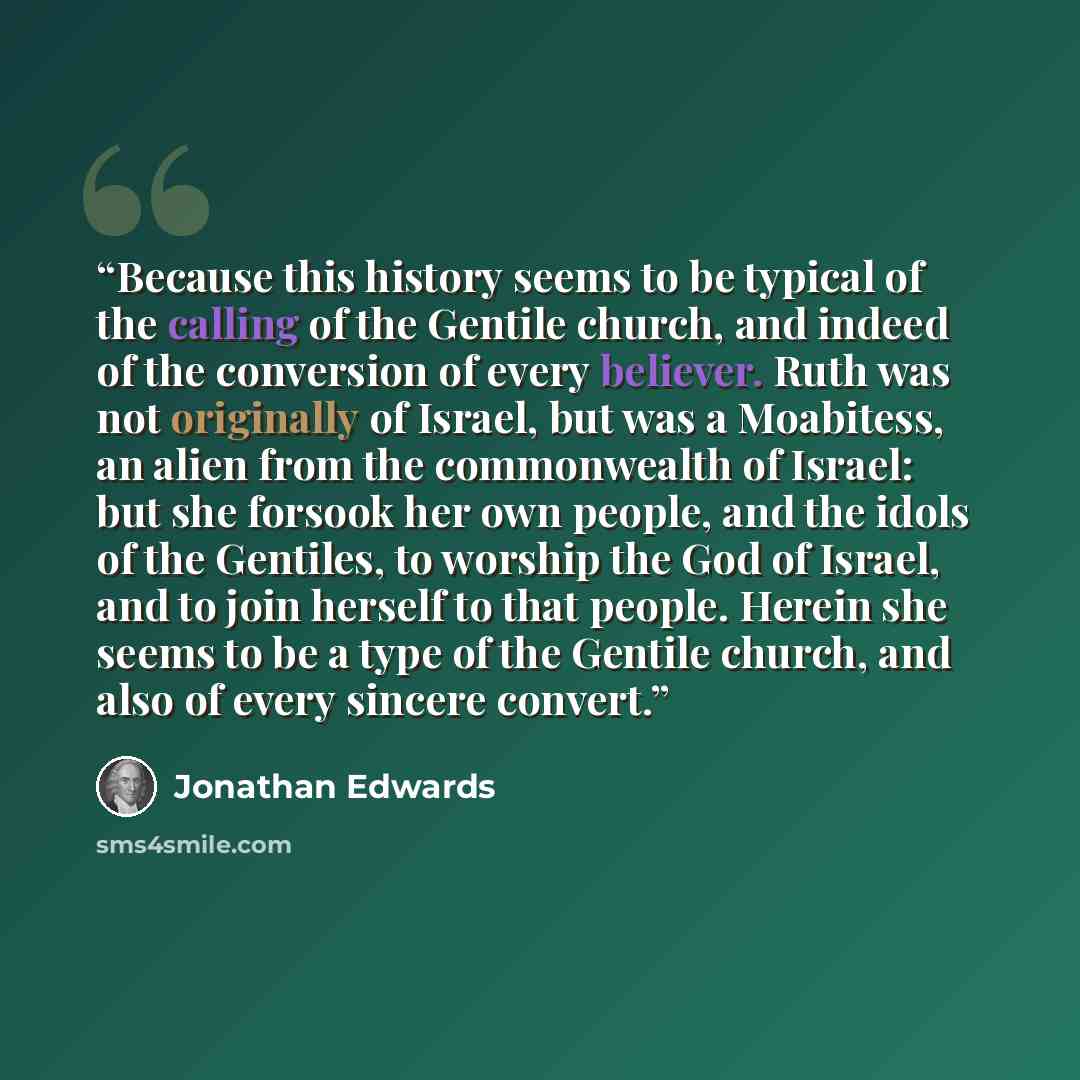 “Because this history seems to be typical of the calling of the Gentile church, and indeed of the conversion of every believer. Ruth was not originally of Israel, but was a Moabitess, an alien from the commonwealth of Israel: but she forsook her own people, and the idols of the Gentiles, to worship…” quote by Jonathan Edwards