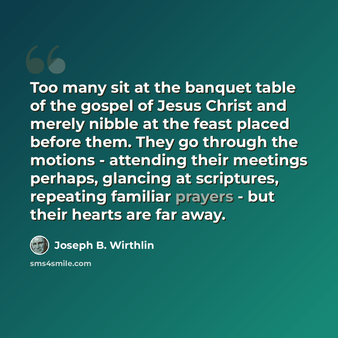 “Too many sit at the banquet table of the gospel of Jesus Christ and merely nibble at the feast placed before them. They go through the motions - attending their meetings perhaps, glancing at scriptures, repeating familiar prayers - but their hearts are far away.” quote by Joseph B. Wirthlin