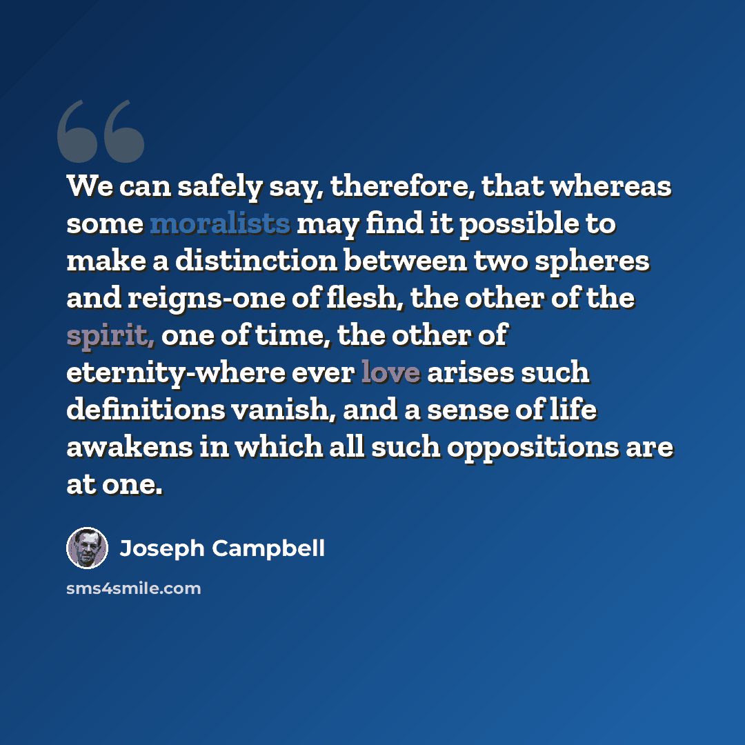 “We can safely say, therefore, that whereas some moralists may find it possible to make a distinction between two spheres and reigns-one of flesh, the other of the spirit, one of time, the other of eternity-where ever love arises such definitions vanish, and a sense of life awakens in which all…” quote by Joseph Campbell