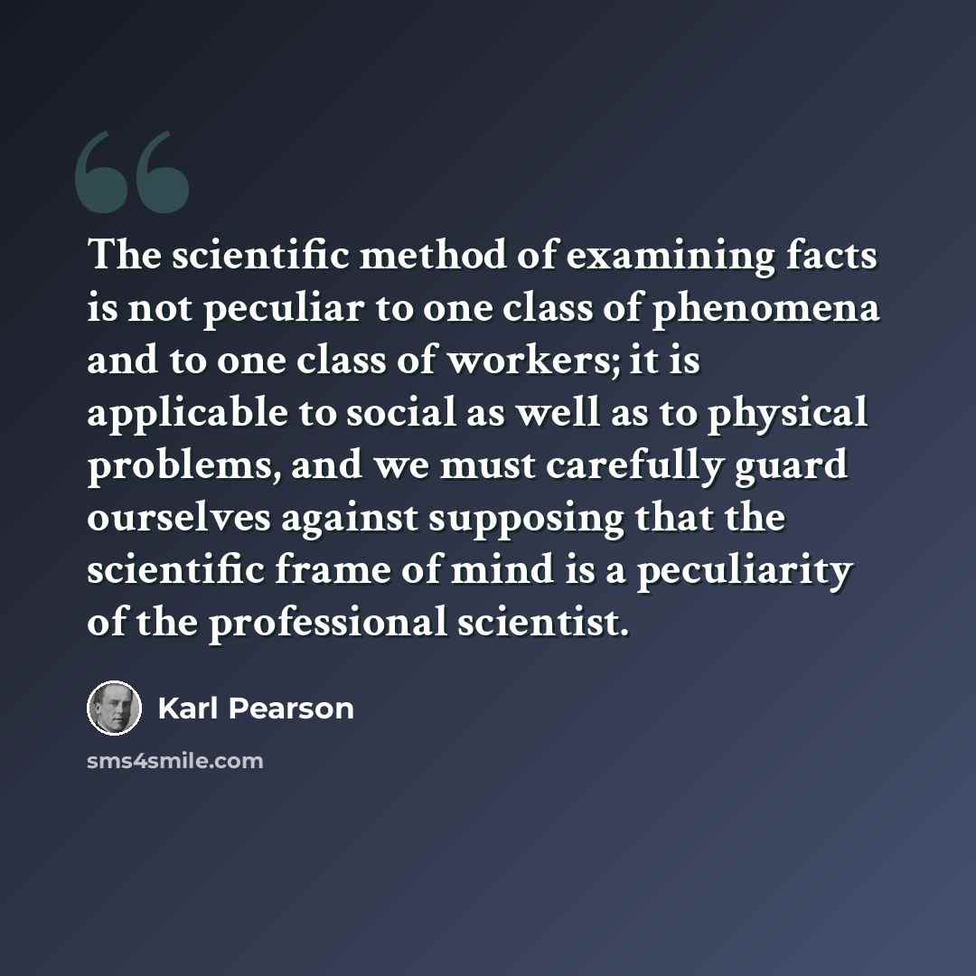 “The scientific method of examining facts is not peculiar to one class of phenomena and to one class of workers; it is applicable to social as well as to physical problems, and we must carefully guard ourselves against supposing that the scientific frame of mind is a peculiarity of the professional…” quote by Karl Pearson