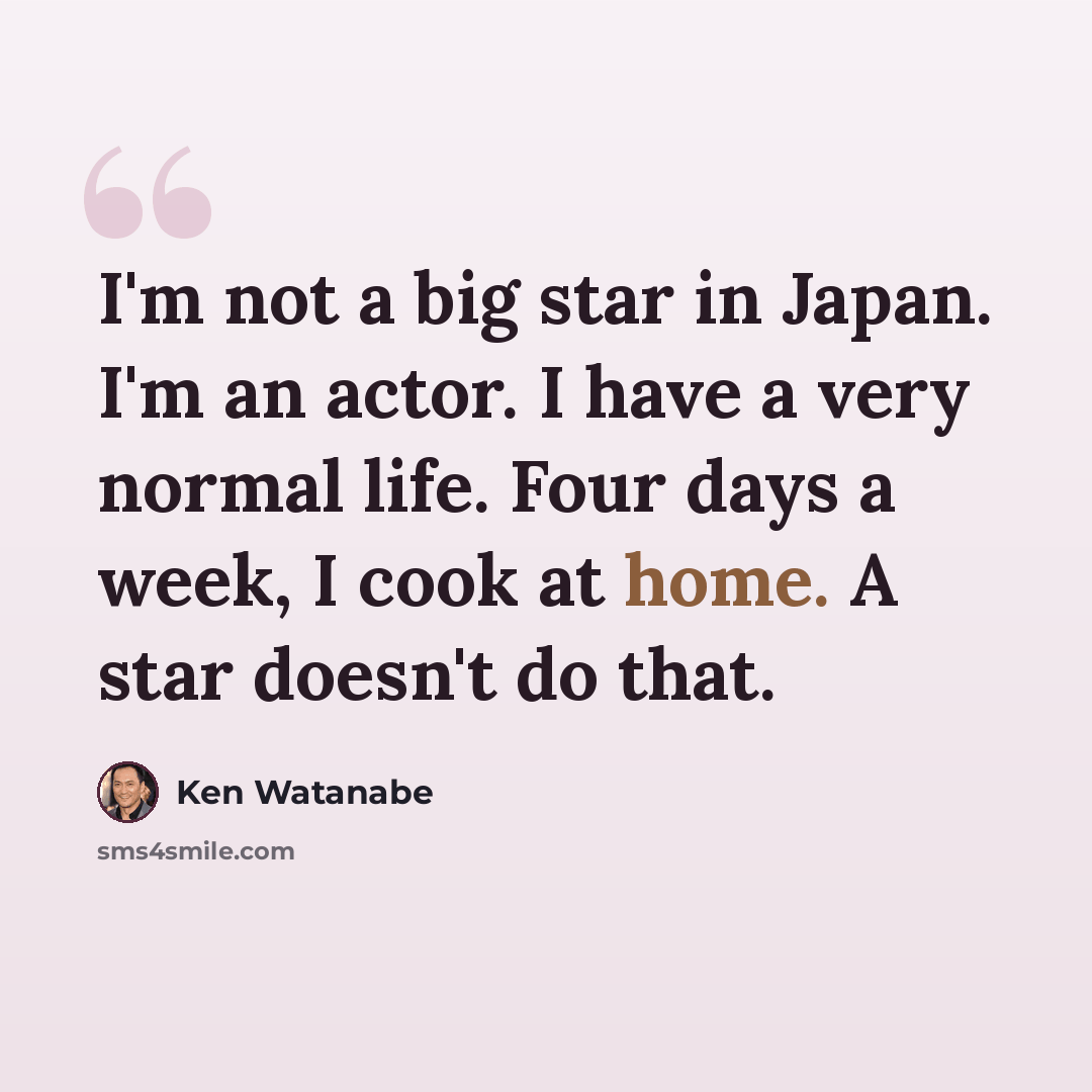 “I'm not a big star in Japan. I'm an actor. I have a very normal life. Four days a week, I cook at home. A star doesn't do that.” quote by Ken Watanabe