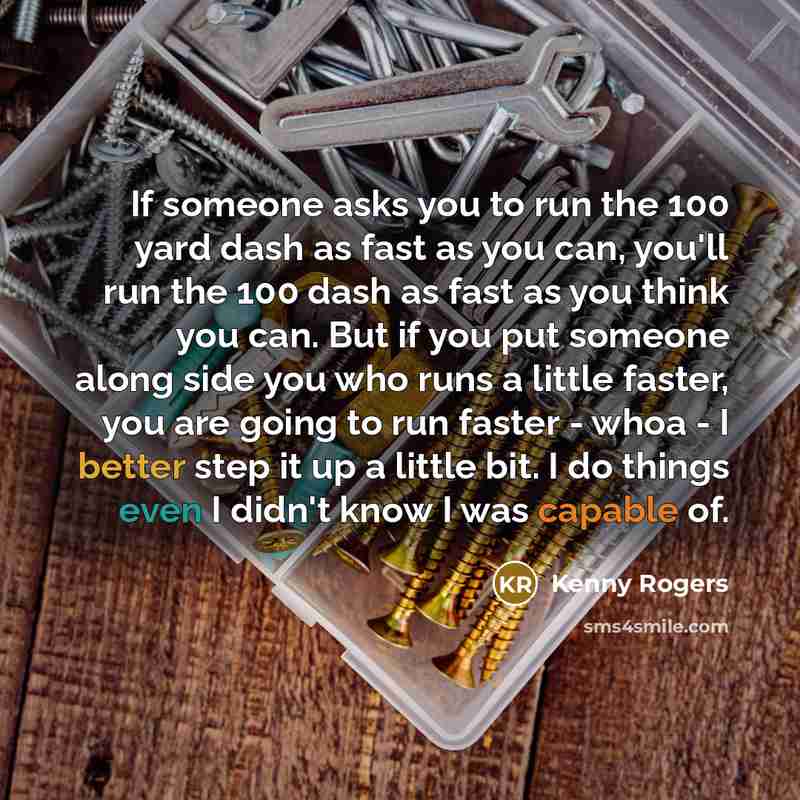 “If someone asks you to run the 100 yard dash as fast as you can, you'll run the 100 dash as fast as you think you can. But if you put someone along side you who runs a little faster, you are going to run faster - whoa - I better step it up a little bit. I do things even I didn't know I was capable…” quote by Kenny Rogers