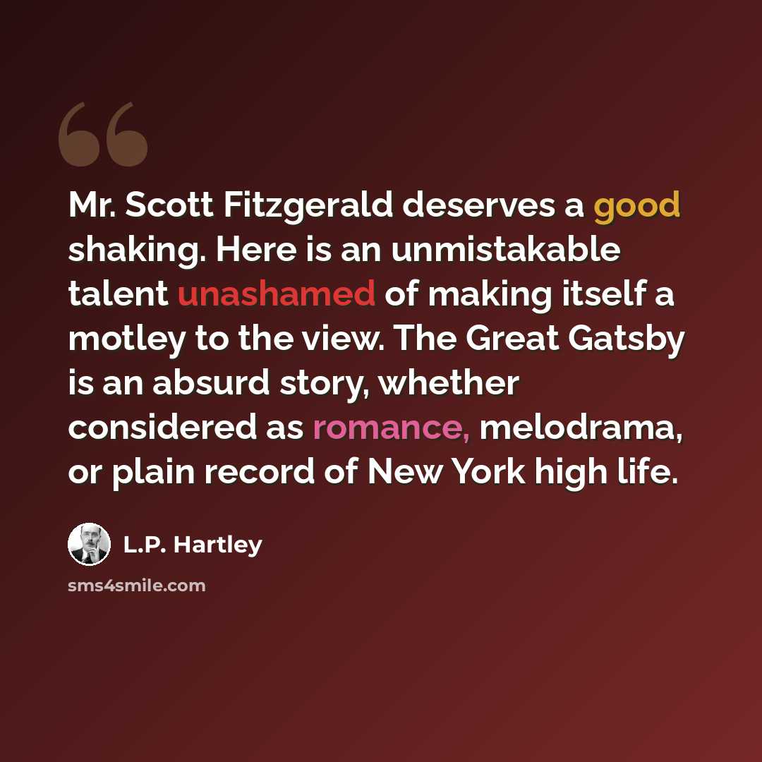 “Mr. Scott Fitzgerald deserves a good shaking. Here is an unmistakable talent unashamed of making itself a motley to the view. The Great Gatsby is an absurd story, whether considered as romance, melodrama, or plain record of New York high life.” quote by L.P. Hartley