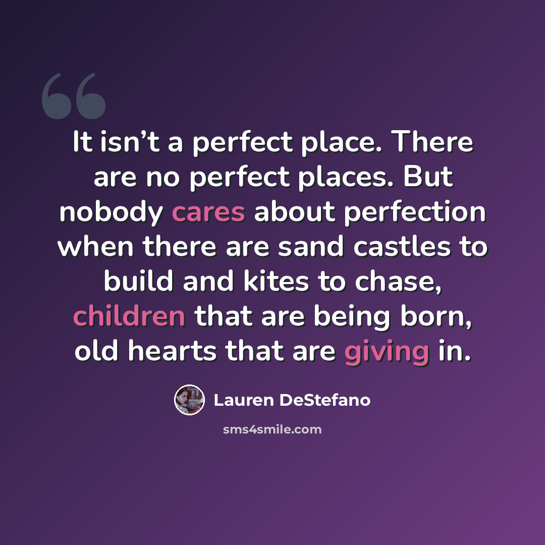 “It isn’t a perfect place. There are no perfect places. But nobody cares about perfection when there are sand castles to build and kites to chase, children that are being born, old hearts that are giving in.” quote by Lauren DeStefano