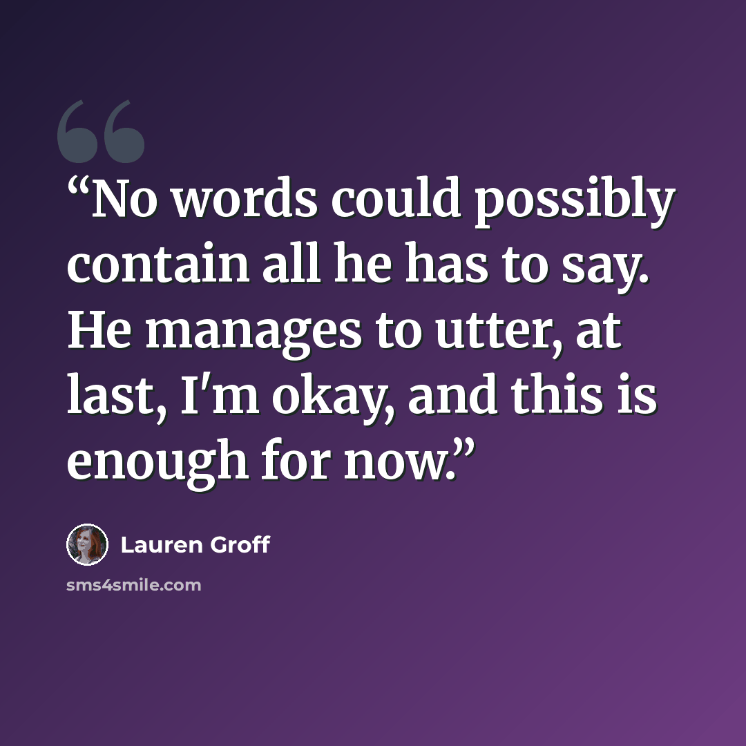 “No words could possibly contain all he has to say. He manages to utter, at last, I'm okay, and this is enough for now.” quote by Lauren Groff