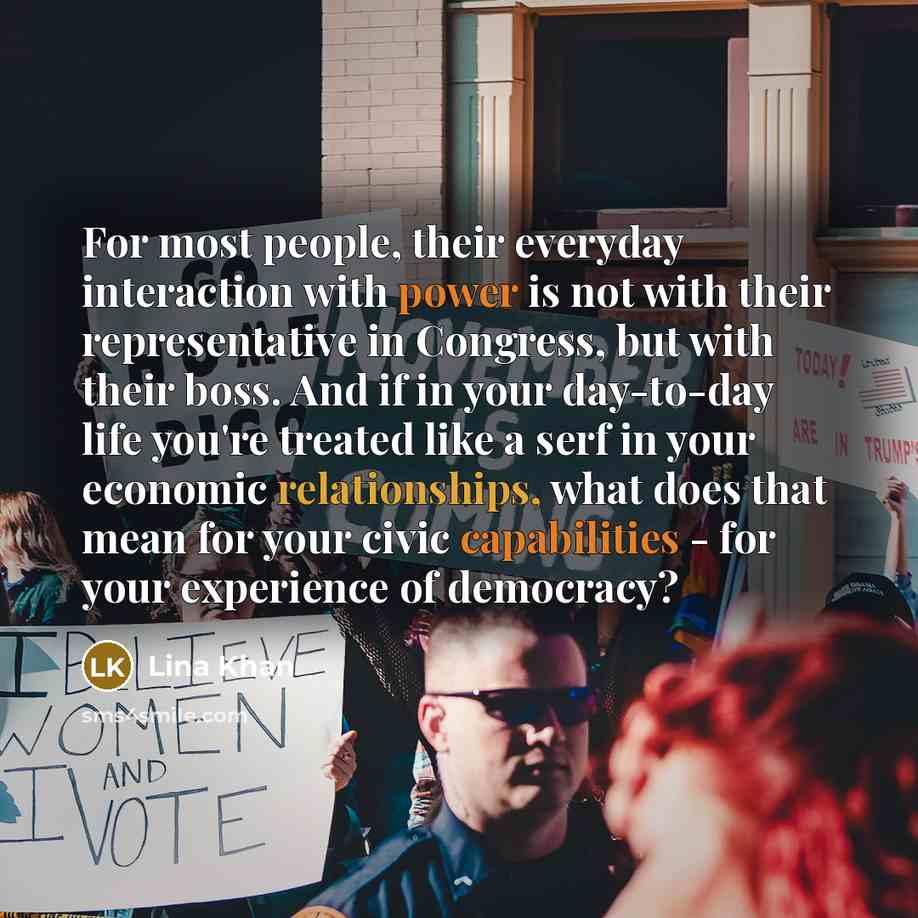 “For most people, their everyday interaction with power is not with their representative in Congress, but with their boss. And if in your day-to-day life you're treated like a serf in your economic relationships, what does that mean for your civic capabilities - for your experience of democracy?” quote by Lina Khan