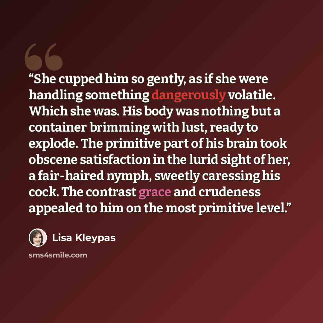“She cupped him so gently, as if she were handling something dangerously volatile. Which she was. His body was nothing but a container brimming with lust, ready to explode. The primitive part of his brain took obscene satisfaction in the lurid sight of her, a fair-haired nymph, sweetly caressing…” quote by Lisa Kleypas