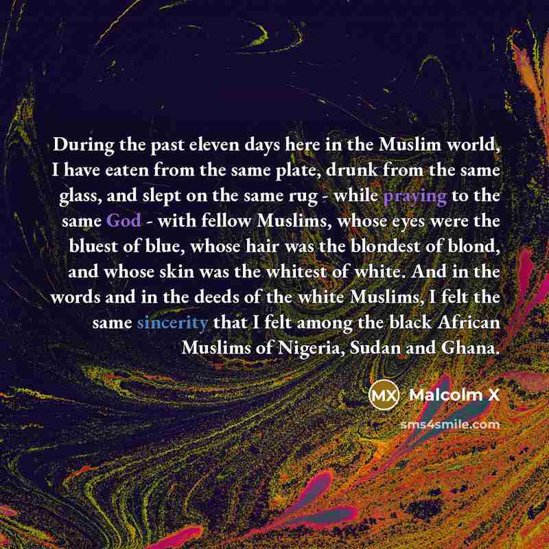 “During the past eleven days here in the Muslim world, I have eaten from the same plate, drunk from the same glass, and slept on the same rug - while praying to the same God - with fellow Muslims, whose eyes were the bluest of blue, whose hair was the blondest of blond, and whose skin was the…” quote by Malcolm X