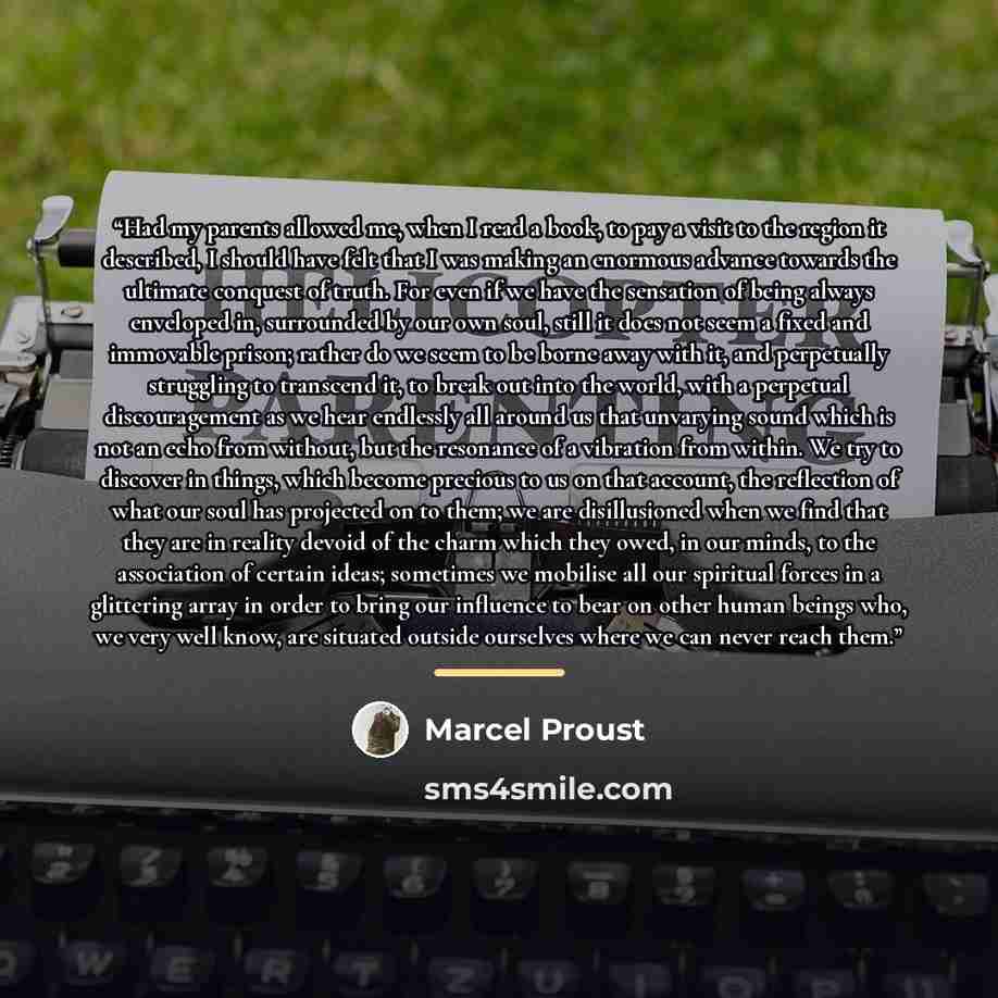 “Had my parents allowed me, when I read a book, to pay a visit to the region it described, I should have felt that I was making an enormous advance towards the ultimate conquest of truth. For even if we have the sensation of being always enveloped in, surrounded by our own soul, still it does not…” quote by Marcel Proust