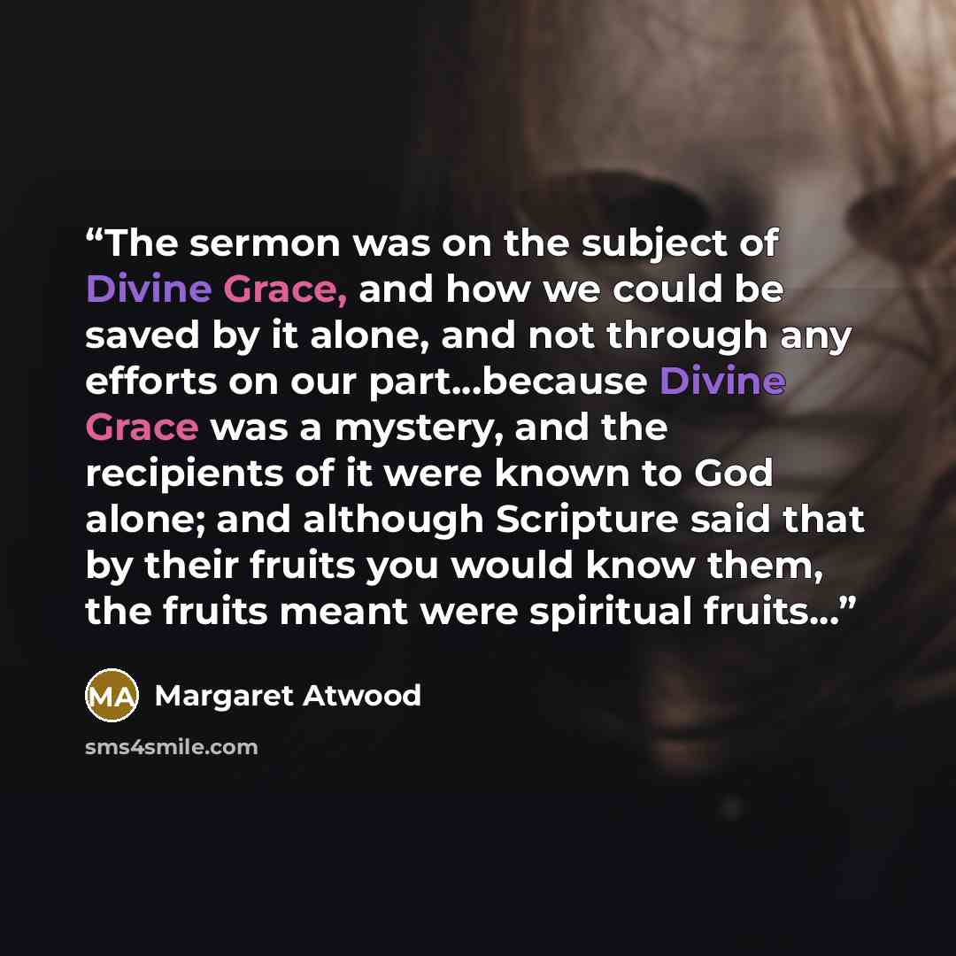“The sermon was on the subject of Divine Grace, and how we could be saved by it alone, and not through any efforts on our part...because Divine Grace was a mystery, and the recipients of it were known to God alone; and although Scripture said that by their fruits you would know them, the fruits…” quote by Margaret Atwood