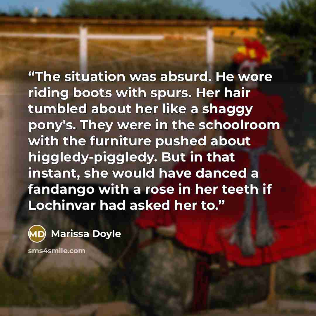 “The situation was absurd. He wore riding boots with spurs. Her hair tumbled about her like a shaggy pony's. They were in the schoolroom with the furniture pushed about higgledy-piggledy. But in that instant, she would have danced a fandango with a rose in her teeth if Lochinvar had asked her to.” quote by Marissa Doyle