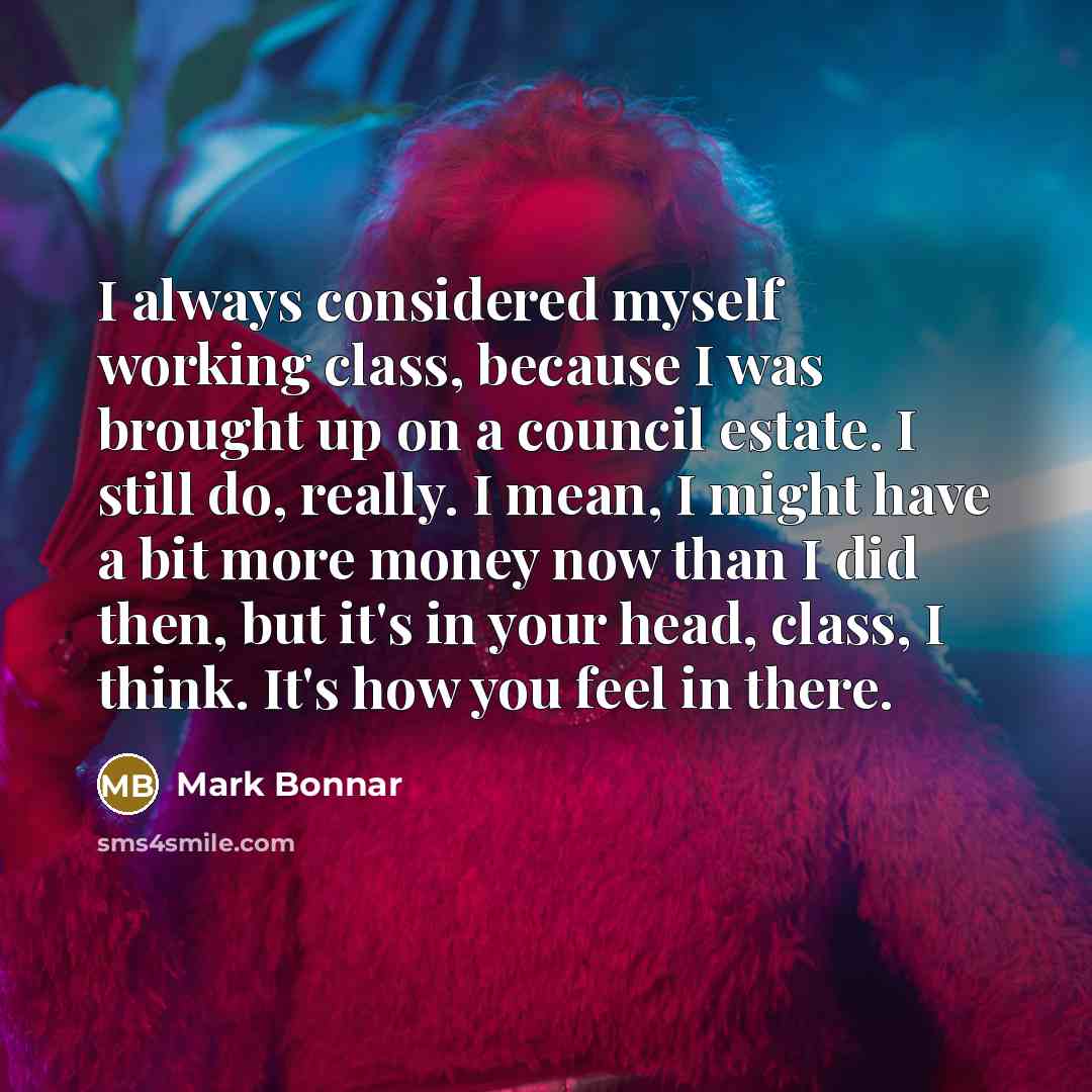 “I always considered myself working class, because I was brought up on a council estate. I still do, really. I mean, I might have a bit more money now than I did then, but it's in your head, class, I think. It's how you feel in there.” quote by Mark Bonnar