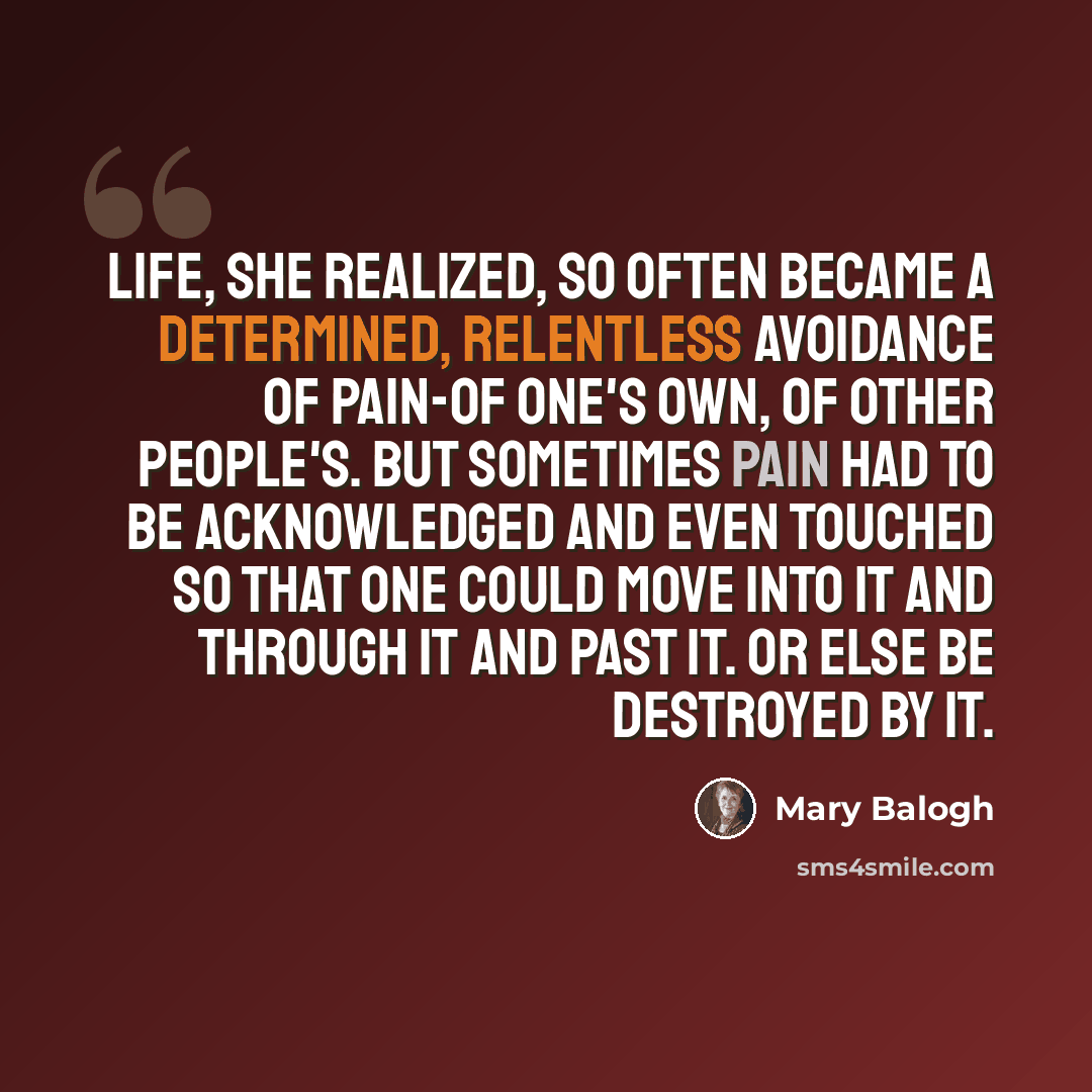 “Life, she realized, so often became a determined, relentless avoidance of pain-of one's own, of other people's. But sometimes pain had to be acknowledged and even touched so that one could move into it and through it and past it. Or else be destroyed by it.” quote by Mary Balogh