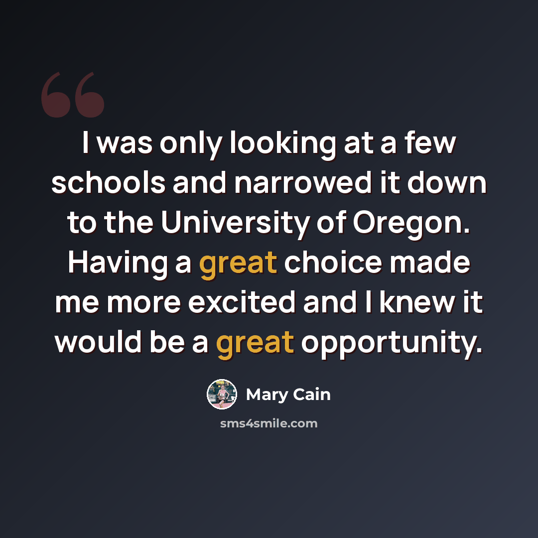 “I was only looking at a few schools and narrowed it down to the University of Oregon. Having a great choice made me more excited and I knew it would be a great opportunity.” quote by Mary Cain