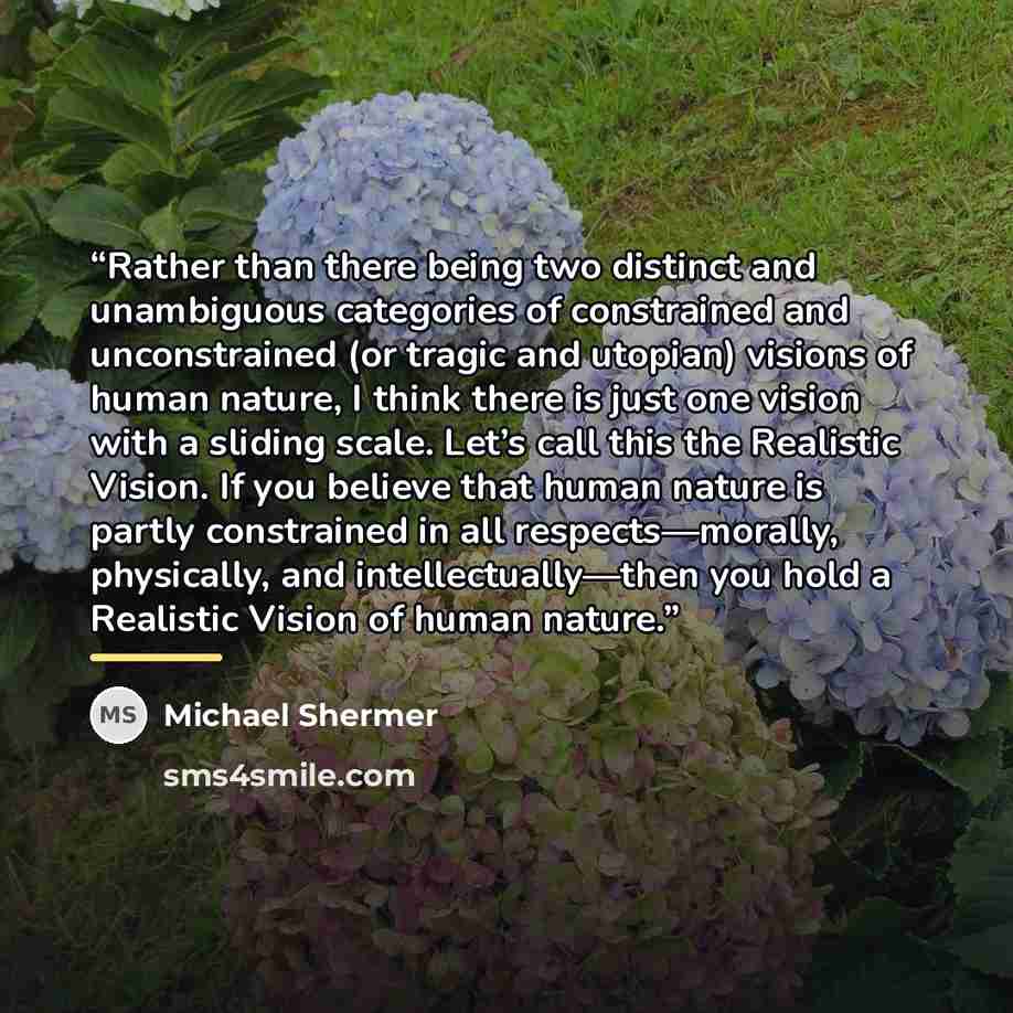 “Rather than there being two distinct and unambiguous categories of constrained and unconstrained (or tragic and utopian) visions of human nature, I think there is just one vision with a sliding scale. Let’s call this the Realistic Vision. If you believe that human nature is partly constrained in…” quote by Michael Shermer