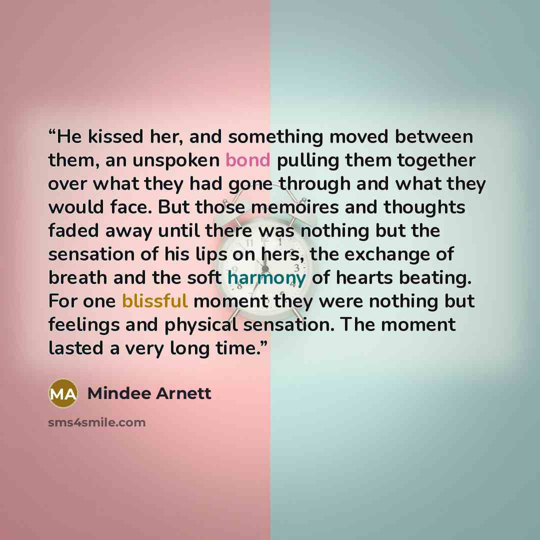 “He kissed her, and something moved between them, an unspoken bond pulling them together over what they had gone through and what they would face. But those memoires and thoughts faded away until there was nothing but the sensation of his lips on hers, the exchange of breath and the soft harmony of…” quote by Mindee Arnett
