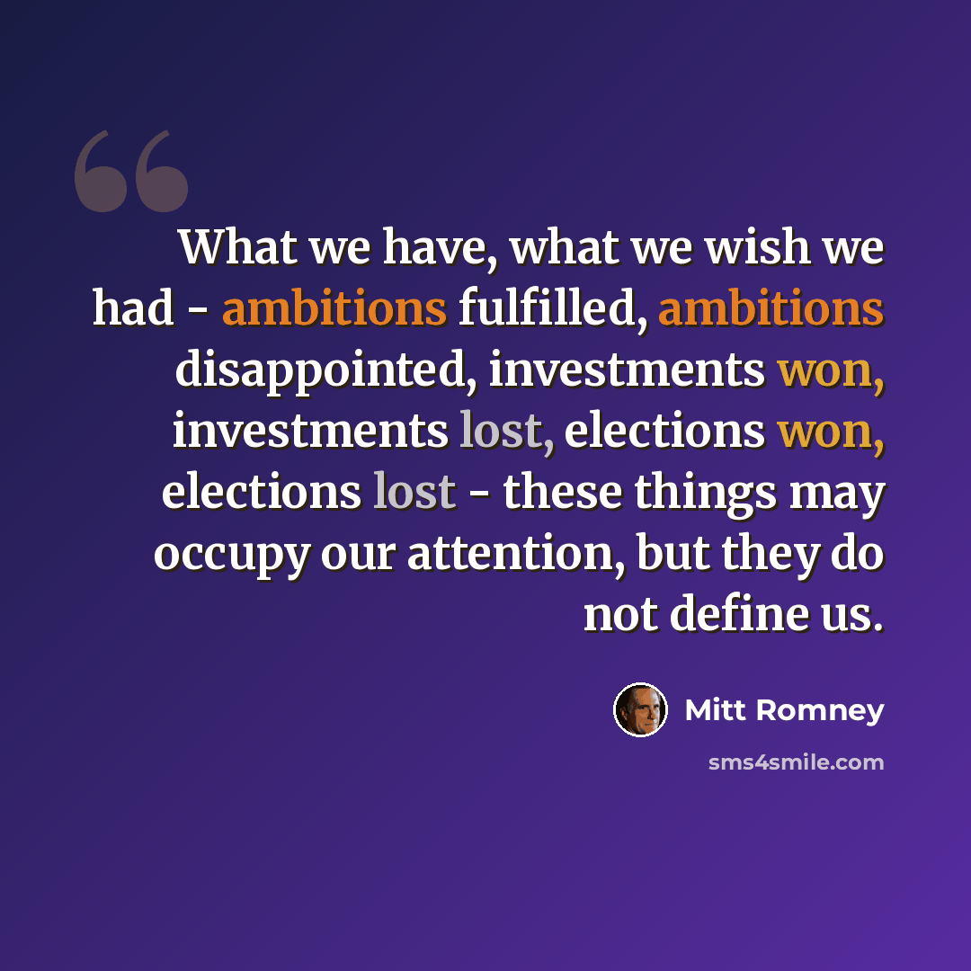 “What we have, what we wish we had - ambitions fulfilled, ambitions disappointed, investments won, investments lost, elections won, elections lost - these things may occupy our attention, but they do not define us.” quote by Mitt Romney