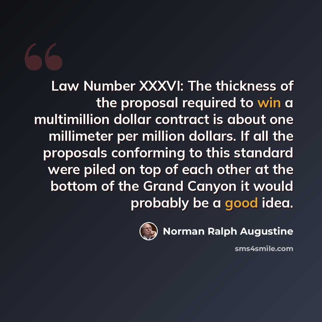 “Law Number XXXVI: The thickness of the proposal required to win a multimillion dollar contract is about one millimeter per million dollars. If all the proposals conforming to this standard were piled on top of each other at the bottom of the Grand Canyon it would probably be a good idea.” quote by Norman Ralph Augustine