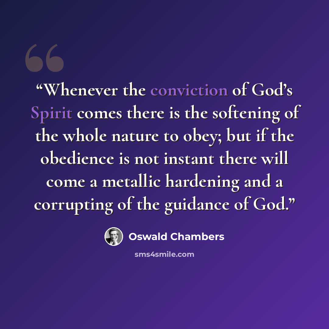 “Whenever the conviction of God’s Spirit comes there is the softening of the whole nature to obey; but if the obedience is not instant there will come a metallic hardening and a corrupting of the guidance of God.” quote by Oswald Chambers