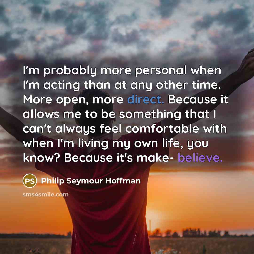 “I'm probably more personal when I'm acting than at any other time. More open, more direct. Because it allows me to be something that I can't always feel comfortable with when I'm living my own life, you know? Because it's make- believe.” quote by Philip Seymour Hoffman