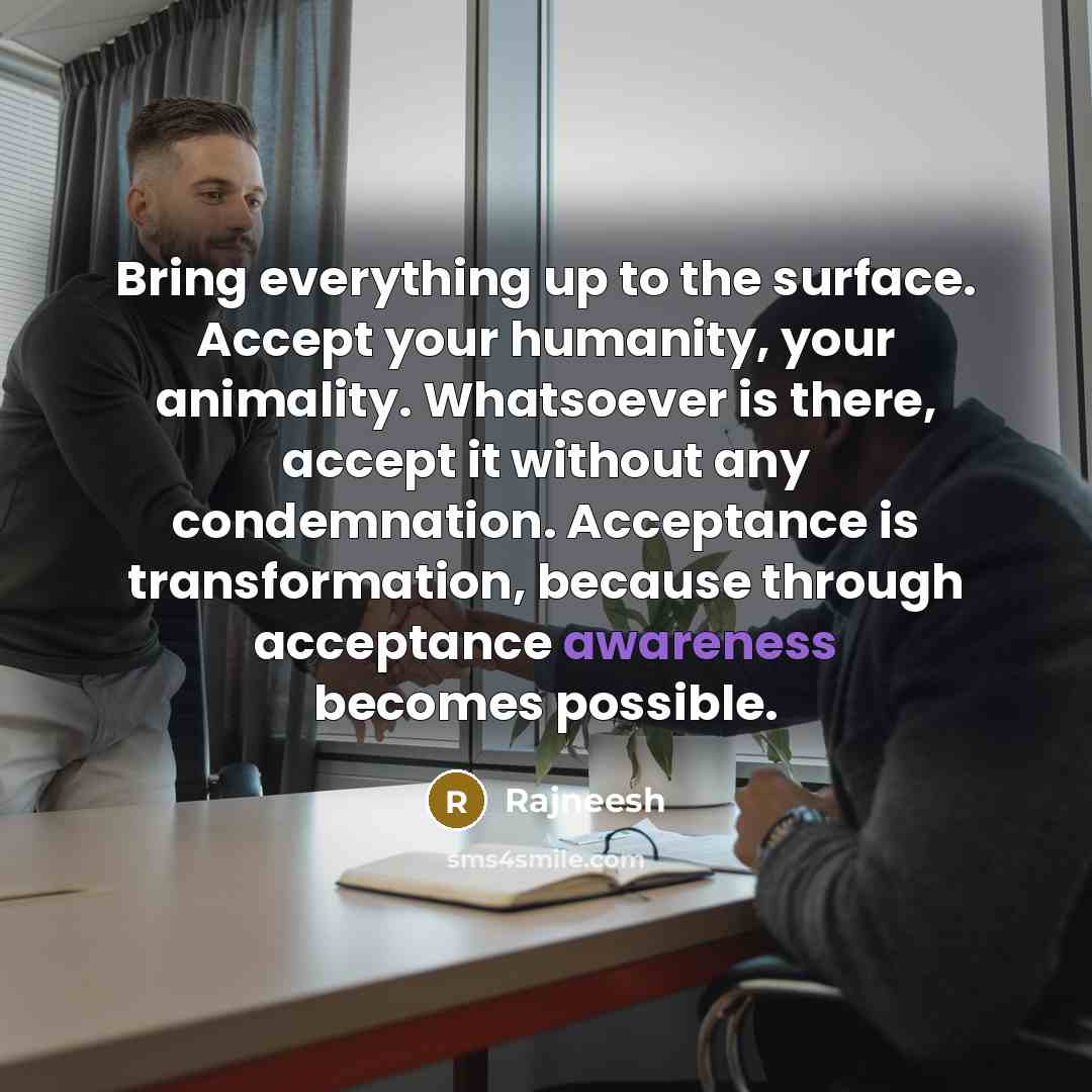 “Bring everything up to the surface. Accept your humanity, your animality. Whatsoever is there, accept it without any condemnation. Acceptance is transformation, because through acceptance awareness becomes possible.” quote by Rajneesh