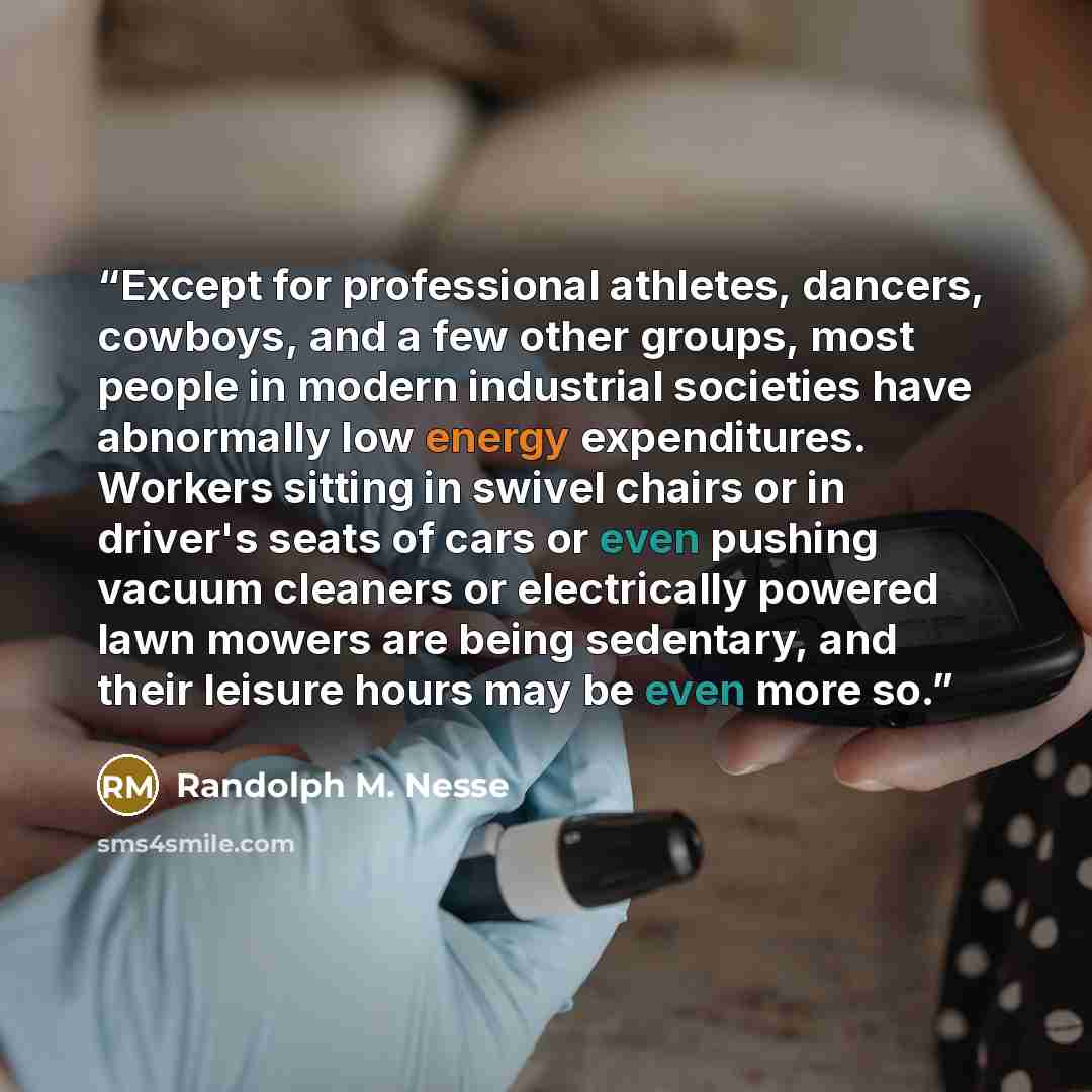 “Except for professional athletes, dancers, cowboys, and a few other groups, most people in modern industrial societies have abnormally low energy expenditures. Workers sitting in swivel chairs or in driver's seats of cars or even pushing vacuum cleaners or electrically powered lawn mowers are…” quote by Randolph M. Nesse