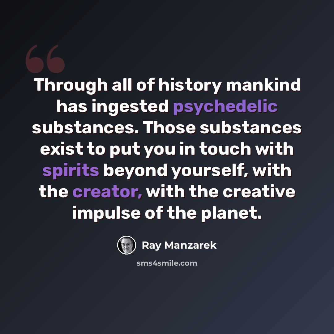 “Through all of history mankind has ingested psychedelic substances. Those substances exist to put you in touch with spirits beyond yourself, with the creator, with the creative impulse of the planet.” quote by Ray Manzarek