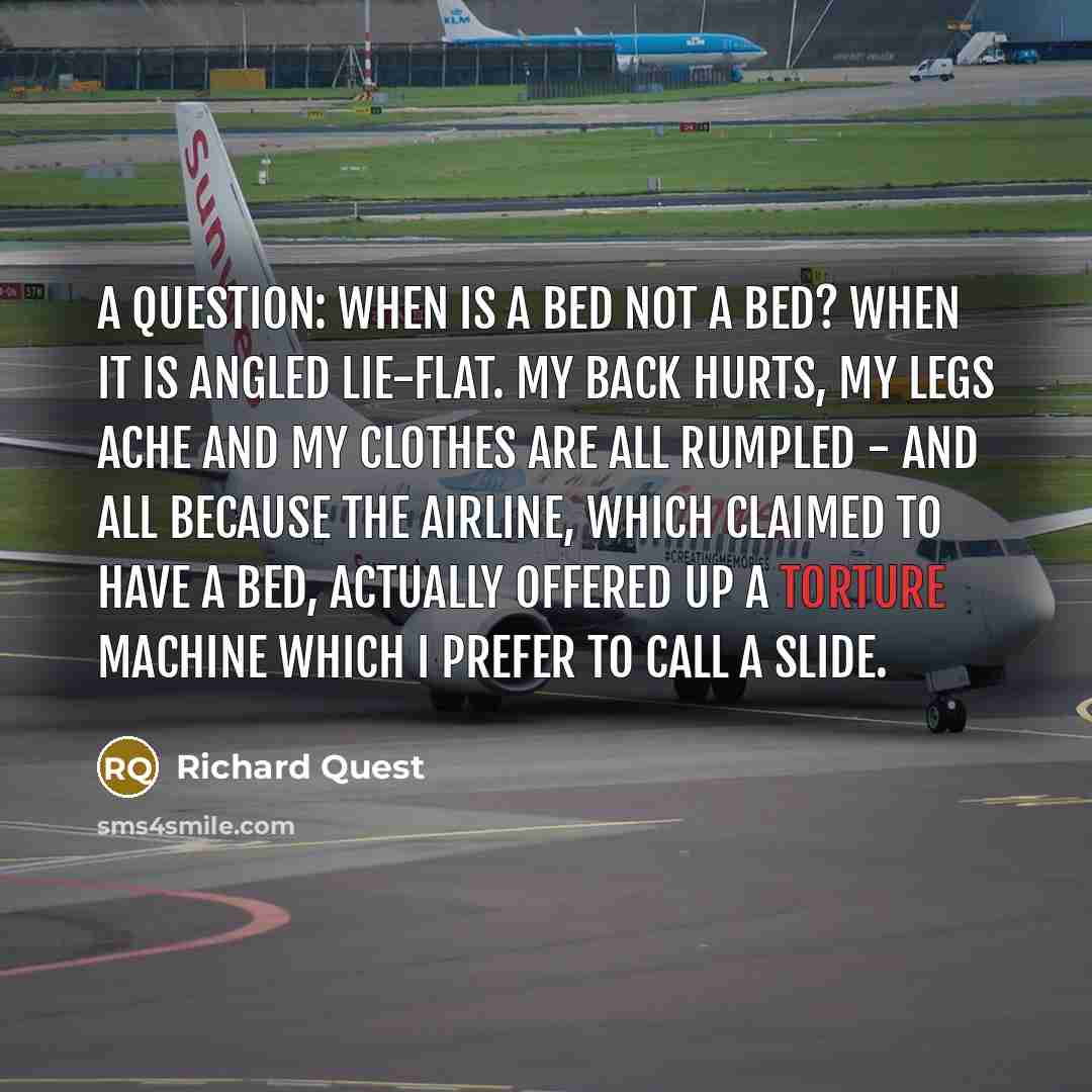 “A question: when is a bed not a bed? When it is angled lie-flat. My back hurts, my legs ache and my clothes are all rumpled - and all because the airline, which claimed to have a bed, actually offered up a torture machine which I prefer to call a slide.” quote by Richard Quest