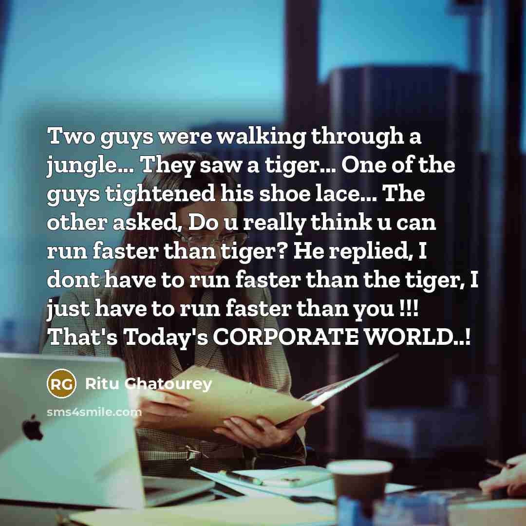 “Two guys were walking through a jungle... They saw a tiger... One of the guys tightened his shoe lace... The other asked, Do u really think u can run faster than tiger? He replied, I dont have to run faster than the tiger, I just have to run faster than you !!! That's Today's CORPORATE WORLD..!” quote by Ritu Ghatourey
