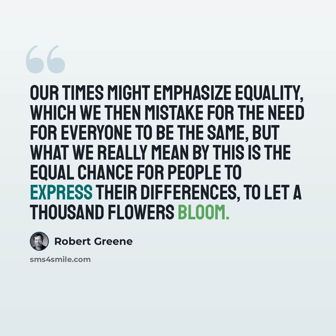 “Our times might emphasize equality, which we then mistake for the need for everyone to be the same, but what we really mean by this is the equal chance for people to express their differences, to let a thousand flowers bloom.” quote by Robert Greene
