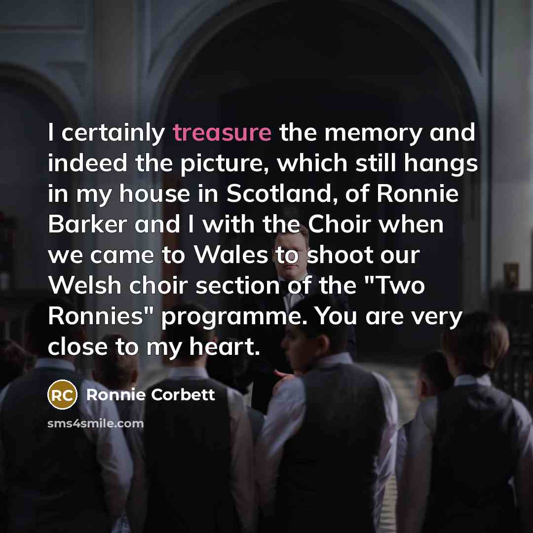 “I certainly treasure the memory and indeed the picture, which still hangs in my house in Scotland, of Ronnie Barker and I with the Choir when we came to Wales to shoot our Welsh choir section of the "Two Ronnies" programme. You are very close to my heart.” quote by Ronnie Corbett