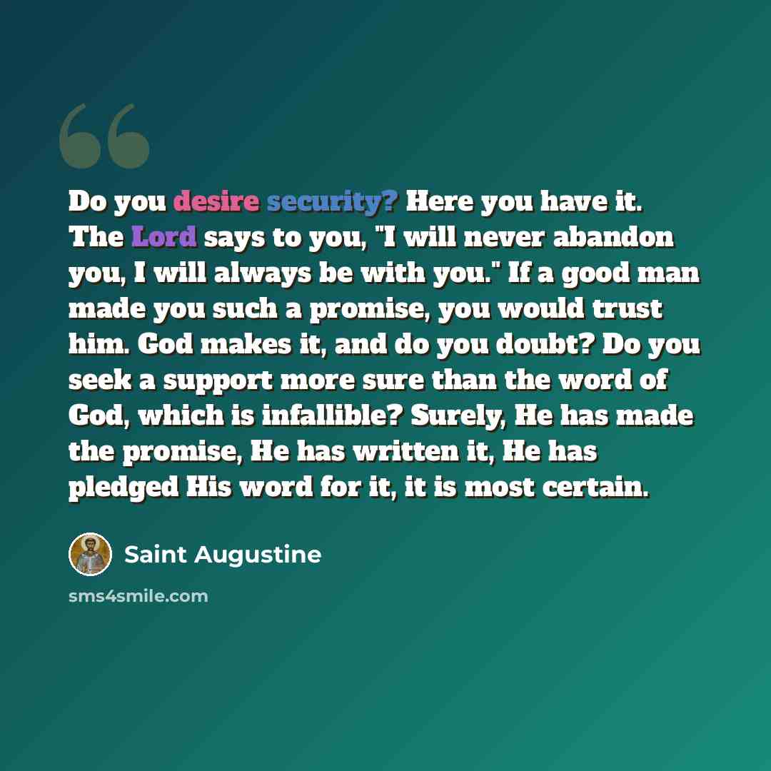 “Do you desire security? Here you have it. The Lord says to you, "I will never abandon you, I will always be with you." If a good man made you such a promise, you would trust him. God makes it, and do you doubt? Do you seek a support more sure than the word of God, which is infallible? Surely, He…” quote by Saint Augustine
